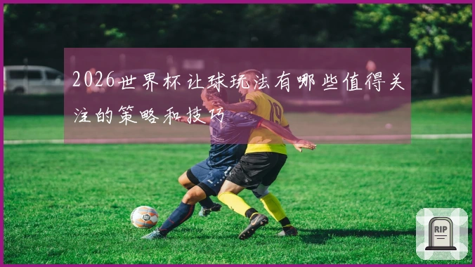 2026世界杯让球玩法有哪些值得关注的策略和技巧