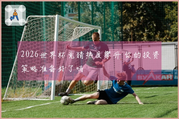2026世界杯竞猜热度攀升 你的投资策略准备好了吗